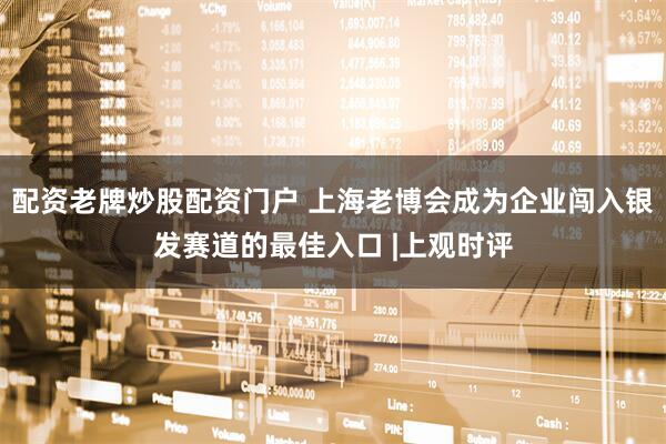 配资老牌炒股配资门户 上海老博会成为企业闯入银发赛道的最佳入口 |上观时评
