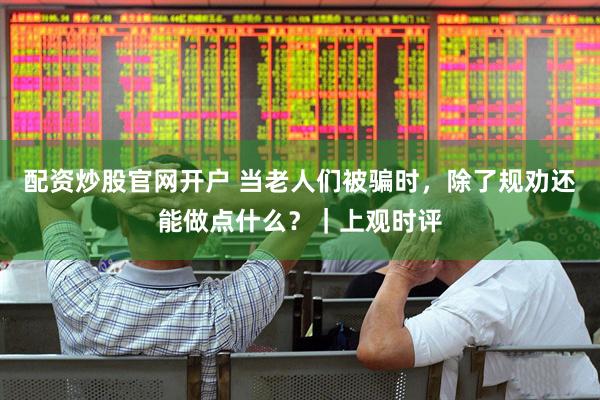 配资炒股官网开户 当老人们被骗时，除了规劝还能做点什么？｜上观时评