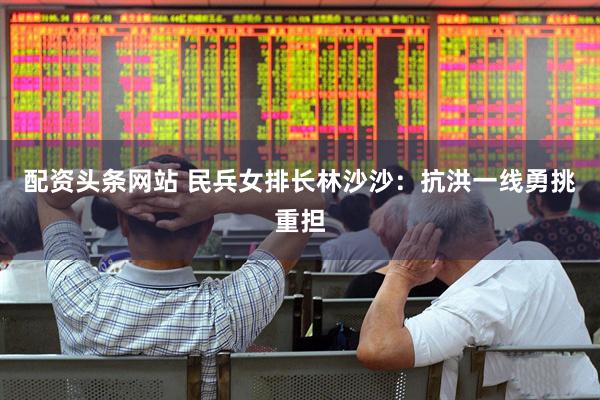 配资头条网站 民兵女排长林沙沙：抗洪一线勇挑重担