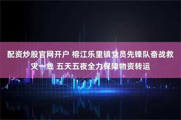 配资炒股官网开户 榕江乐里镇党员先锋队奋战救灾一线 五天五夜全力保障物资转运