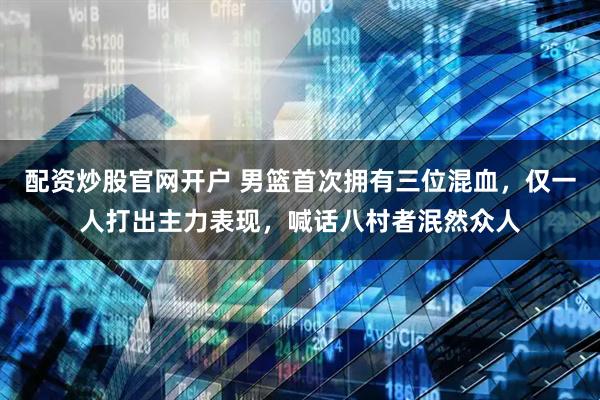 配资炒股官网开户 男篮首次拥有三位混血，仅一人打出主力表现，喊话八村者泯然众人