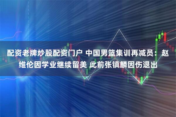 配资老牌炒股配资门户 中国男篮集训再减员：赵维伦因学业继续留美 此前张镇麟因伤退出