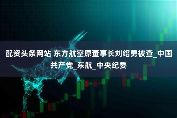 配资头条网站 东方航空原董事长刘绍勇被查_中国共产党_东航_中央纪委