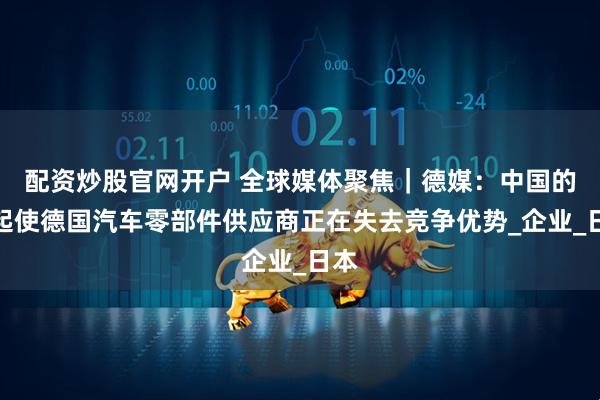 配资炒股官网开户 全球媒体聚焦｜德媒：中国的崛起使德国汽车零部件供应商正在失去竞争优势_企业_日本