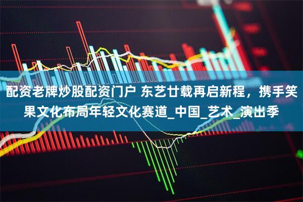 配资老牌炒股配资门户 东艺廿载再启新程，携手笑果文化布局年轻文化赛道_中国_艺术_演出季