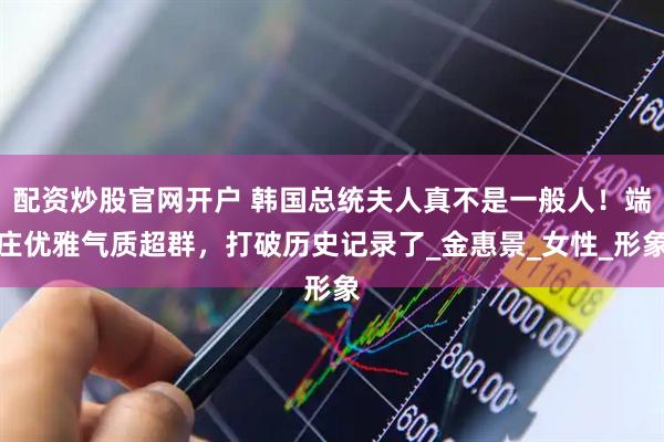 配资炒股官网开户 韩国总统夫人真不是一般人！端庄优雅气质超群，打破历史记录了_金惠景_女性_形象