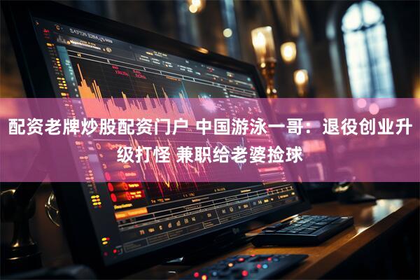 配资老牌炒股配资门户 中国游泳一哥：退役创业升级打怪 兼职给老婆捡球