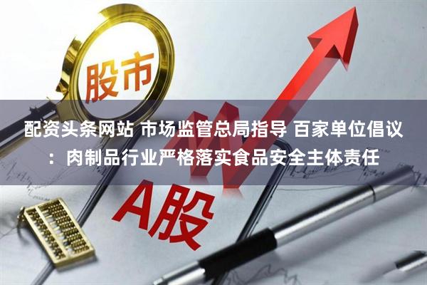 配资头条网站 市场监管总局指导 百家单位倡议：肉制品行业严格落实食品安全主体责任