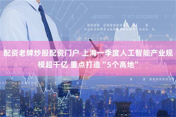 配资老牌炒股配资门户 上海一季度人工智能产业规模超千亿 重点打造“5个高地”