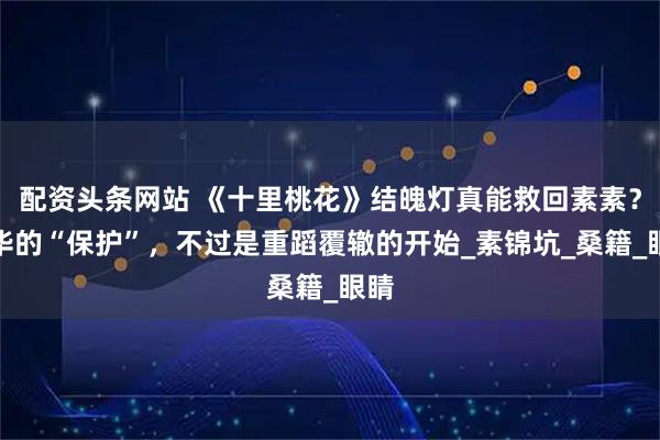 配资头条网站 《十里桃花》结魄灯真能救回素素？夜华的“保护”，不过是重蹈覆辙的开始_素锦坑_桑籍_眼睛