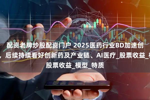 配资老牌炒股配资门户 2025医药行业BD加速创新药重估，后续持续看好创新药及产业链、AI医疗_股票收益_模型_特质