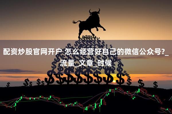 配资炒股官网开户 怎么经营好自己的微信公众号?_流量_文章_时候