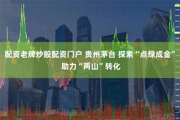 配资老牌炒股配资门户 贵州茅台 探索“点绿成金” 助力“两山”转化