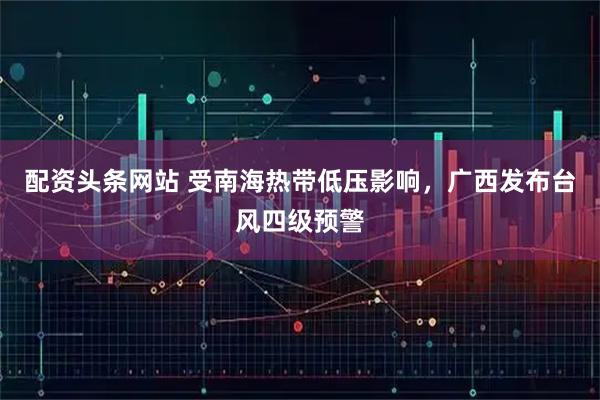 配资头条网站 受南海热带低压影响，广西发布台风四级预警