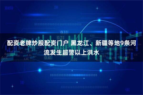配资老牌炒股配资门户 黑龙江、新疆等地9条河流发生超警以上洪水