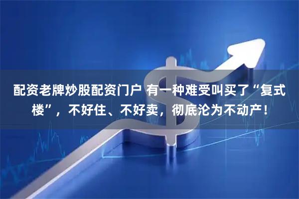 配资老牌炒股配资门户 有一种难受叫买了“复式楼”，不好住、不好卖，彻底沦为不动产！