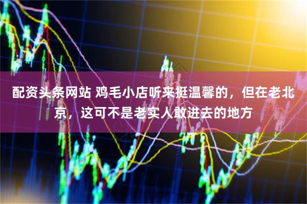 配资头条网站 鸡毛小店听来挺温馨的，但在老北京，这可不是老实人敢进去的地方