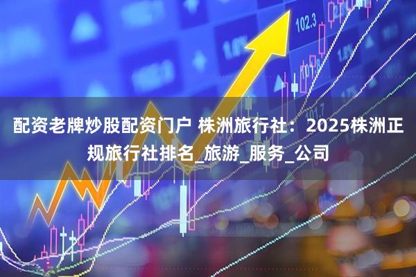配资老牌炒股配资门户 株洲旅行社：2025株洲正规旅行社排名_旅游_服务_公司