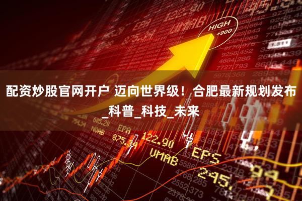 配资炒股官网开户 迈向世界级！合肥最新规划发布_科普_科技_未来