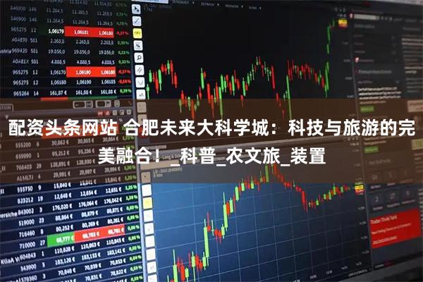 配资头条网站 合肥未来大科学城：科技与旅游的完美融合！_科普_农文旅_装置