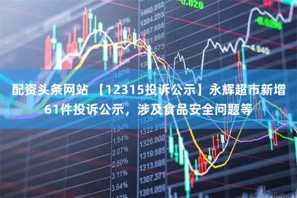 配资头条网站 【12315投诉公示】永辉超市新增61件投诉公示，涉及食品安全问题等