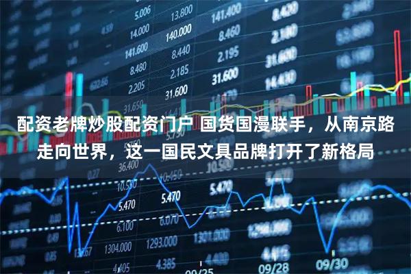 配资老牌炒股配资门户 国货国漫联手，从南京路走向世界，这一国民文具品牌打开了新格局