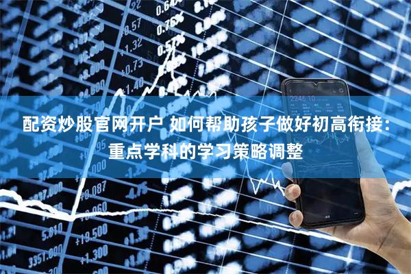 配资炒股官网开户 如何帮助孩子做好初高衔接：重点学科的学习策略调整