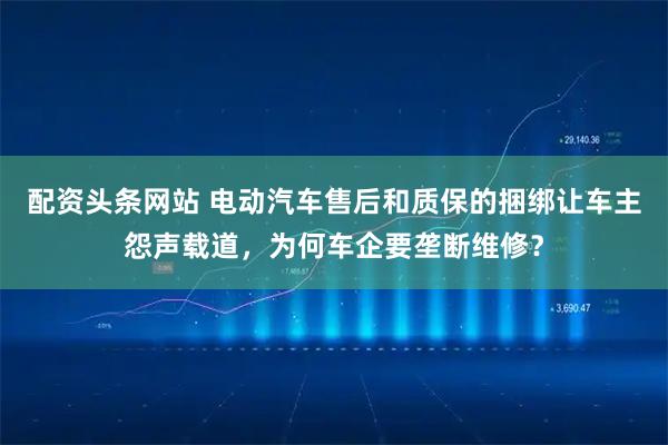 配资头条网站 电动汽车售后和质保的捆绑让车主怨声载道，为何车企要垄断维修？