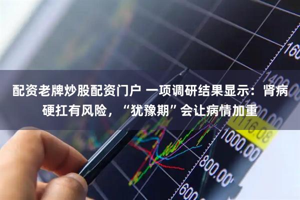 配资老牌炒股配资门户 一项调研结果显示：肾病硬扛有风险，“犹豫期”会让病情加重