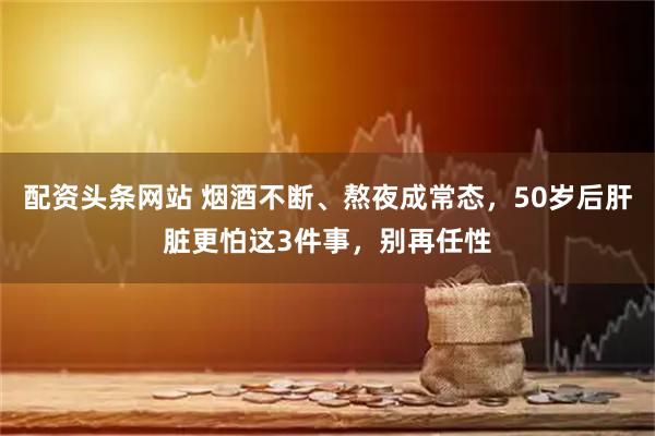 配资头条网站 烟酒不断、熬夜成常态，50岁后肝脏更怕这3件事，别再任性