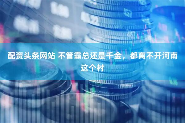 配资头条网站 不管霸总还是千金，都离不开河南这个村