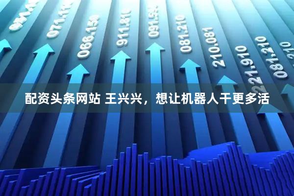 配资头条网站 王兴兴，想让机器人干更多活