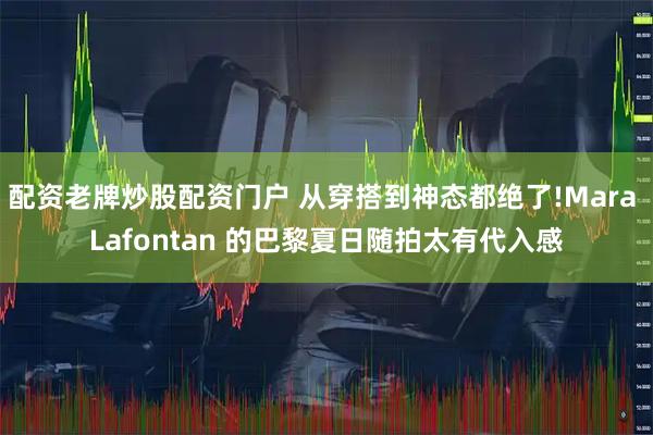 配资老牌炒股配资门户 从穿搭到神态都绝了!Mara Lafontan 的巴黎夏日随拍太有代入感