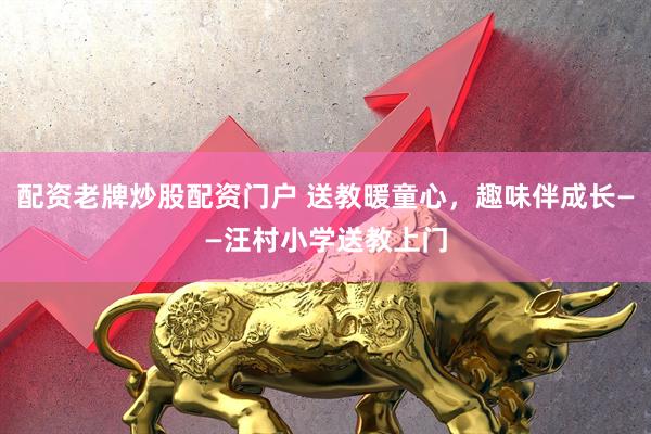 配资老牌炒股配资门户 送教暖童心，趣味伴成长——汪村小学送教上门