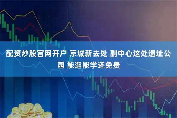 配资炒股官网开户 京城新去处 副中心这处遗址公园 能逛能学还免费