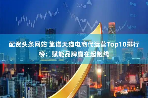 配资头条网站 靠谱天猫电商代运营Top10排行榜：赋能品牌赢在起跑线