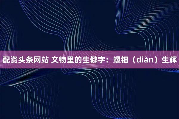 配资头条网站 文物里的生僻字：螺钿（diàn）生辉