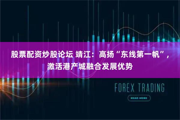 股票配资炒股论坛 靖江:高扬“东线第一帆”,激活港产城融合发展优势