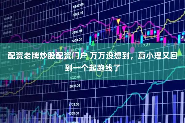 配资老牌炒股配资门户 万万没想到,蔚小理又回到一个起跑线了