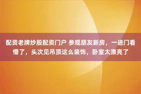 配资老牌炒股配资门户 参观朋友新房，一进门看懵了，头次见吊顶这么装饰，卧室太漂亮了
