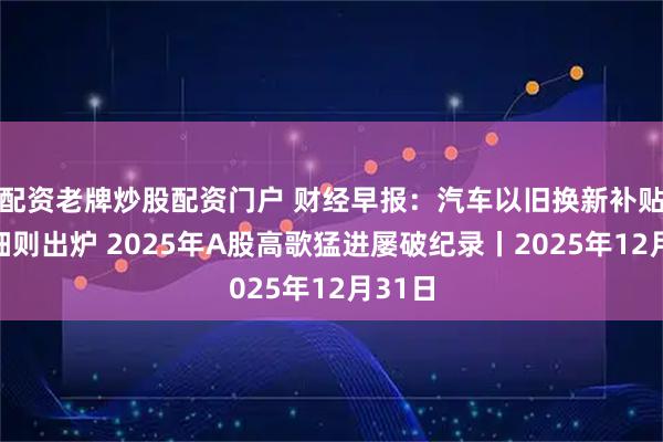配资老牌炒股配资门户 财经早报：汽车以旧换新补贴实施细则出炉 2025年A股高歌猛进屡破纪录丨2025年12月31日