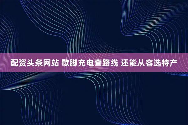 配资头条网站 歇脚充电查路线 还能从容选特产