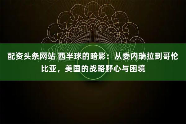 配资头条网站 西半球的暗影：从委内瑞拉到哥伦比亚，美国的战略野心与困境